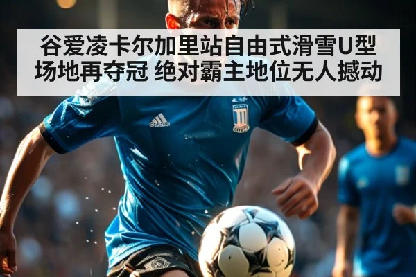 谷爱凌卡尔加里站自由式滑雪U型场地再夺冠 绝对霸主地位无人撼动