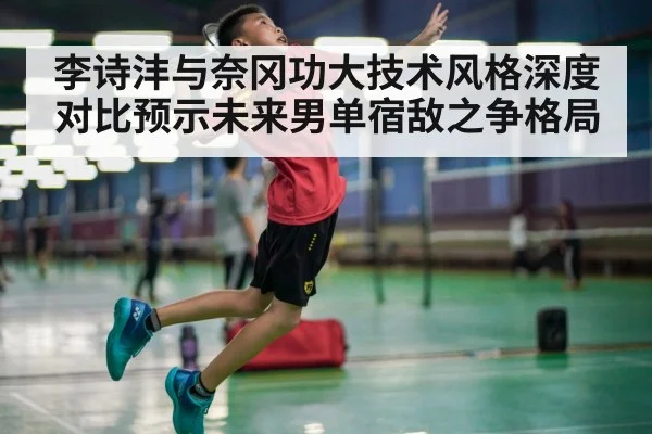 李诗沣与奈冈功大技术风格深度对比预示未来男单宿敌之争格局