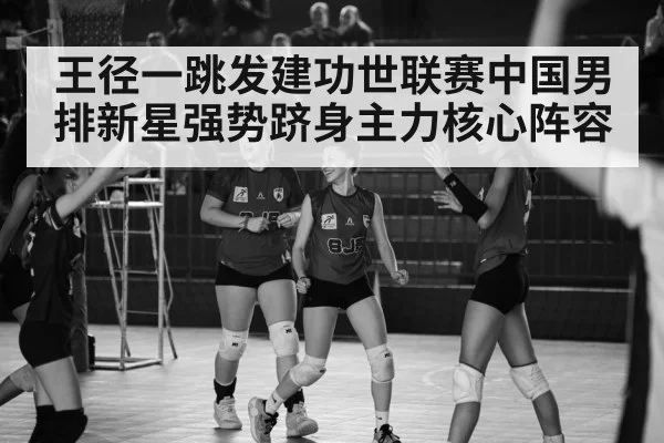 王径一跳发建功世联赛中国男排新星强势跻身主力核心阵容