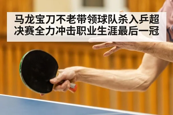 马龙宝刀不老带领球队杀入乒超决赛全力冲击职业生涯最后一冠